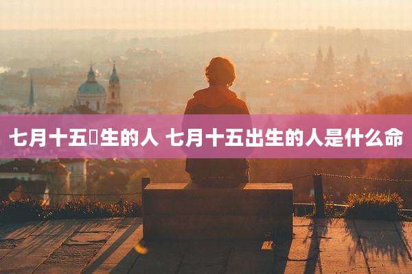 七月十五岀生的人 七月十五出生的人是什么命