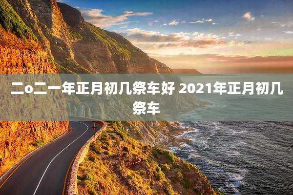 二o二一年正月初几祭车好 2021年正月初几祭车