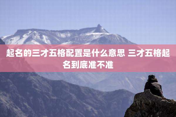 起名的三才五格配置是什么意思 三才五格起名到底准不准