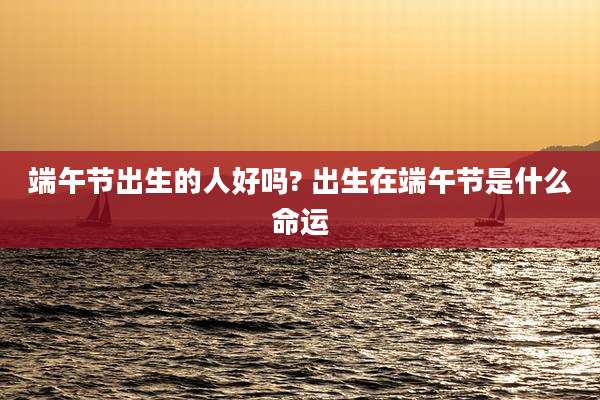 端午节出生的人好吗? 出生在端午节是什么命运