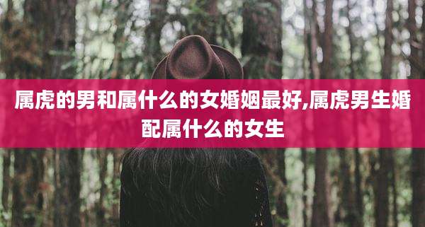 属虎的男和属什么的女婚姻最好,属虎男生婚配属什么的女生