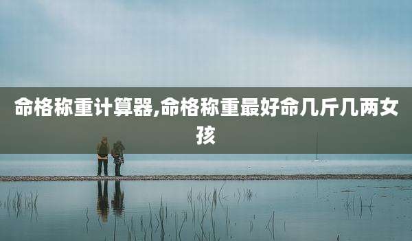 命格称重计算器,命格称重最好命几斤几两女孩