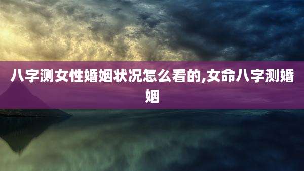 八字测女性婚姻状况怎么看的,女命八字测婚姻