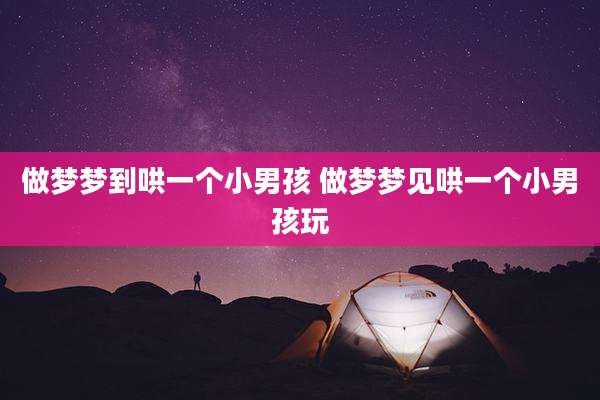 做梦梦到哄一个小男孩 做梦梦见哄一个小男孩玩