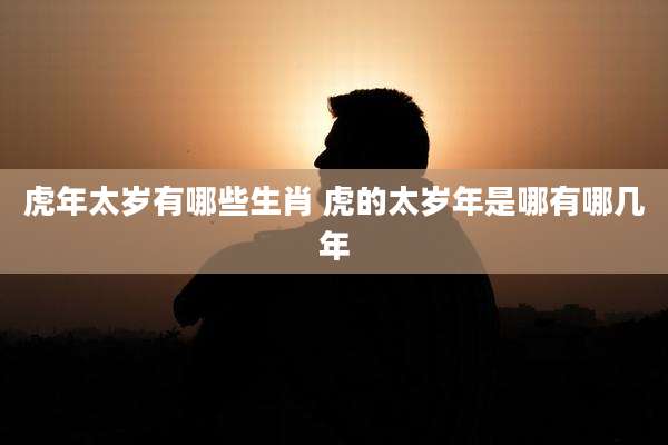 虎年太岁有哪些生肖 虎的太岁年是哪有哪几年