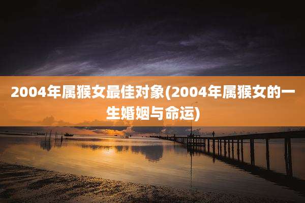 2004年属猴女最佳对象(2004年属猴女的一生婚姻与命运)