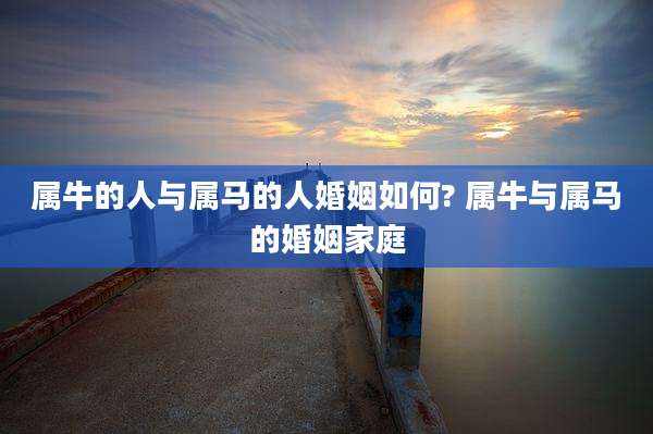 属牛的人与属马的人婚姻如何? 属牛与属马的婚姻家庭