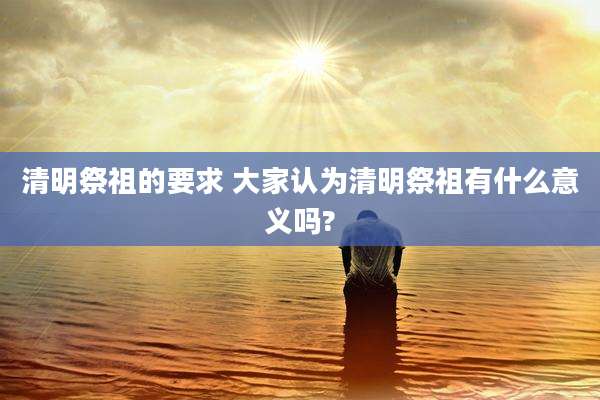 清明祭祖的要求 大家认为清明祭祖有什么意义吗?