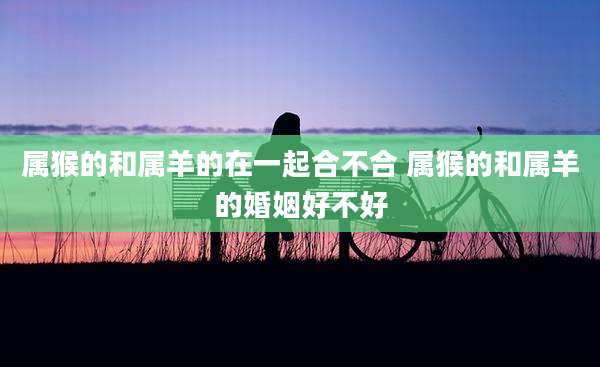 属猴的和属羊的在一起合不合 属猴的和属羊的婚姻好不好