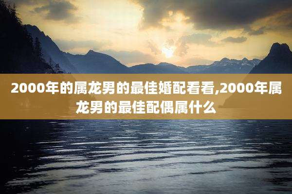2000年的属龙男的最佳婚配看看,2000年属龙男的最佳配偶属什么