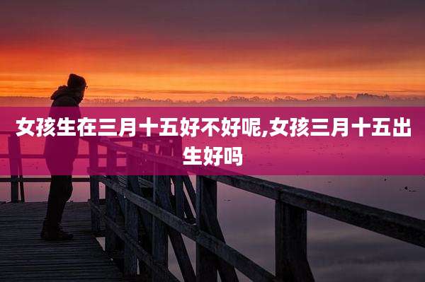 女孩生在三月十五好不好呢,女孩三月十五出生好吗