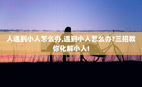 人遇到小人怎么办,遇到小人怎么办?三招教你化解小人!