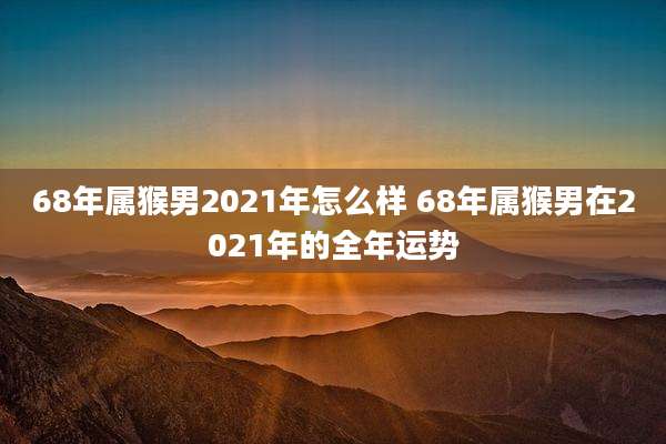 68年属猴男2021年怎么样 68年属猴男在2021年的全年运势