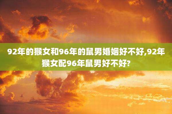 92年的猴女和96年的鼠男婚姻好不好,92年猴女配96年鼠男好不好?
