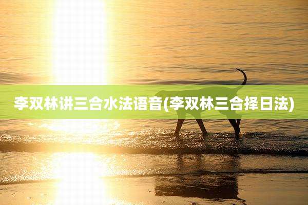 李双林讲三合水法语音(李双林三合择日法)