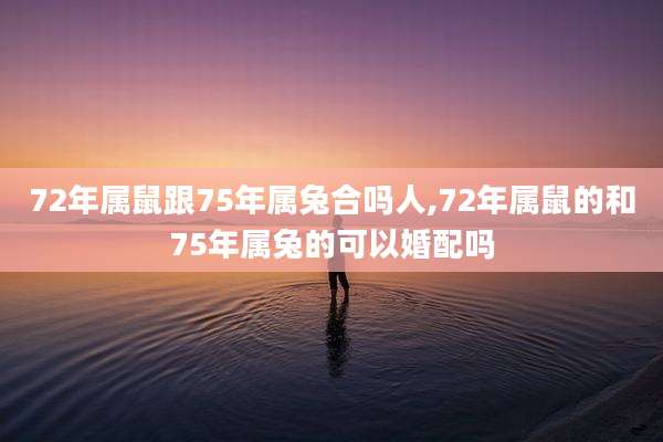 72年属鼠跟75年属兔合吗人,72年属鼠的和75年属兔的可以婚配吗