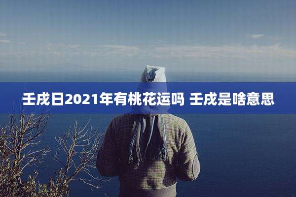 壬戌日2021年有桃花运吗 壬戌是啥意思