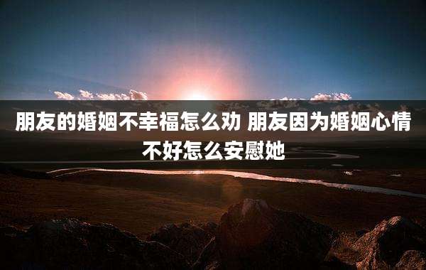 朋友的婚姻不幸福怎么劝 朋友因为婚姻心情不好怎么安慰她