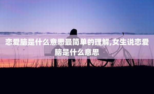 恋爱脑是什么意思最简单的理解,女生说恋爱脑是什么意思