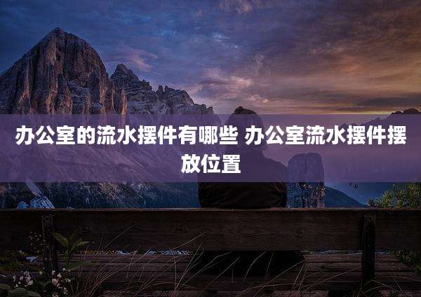 办公室的流水摆件有哪些 办公室流水摆件摆放位置