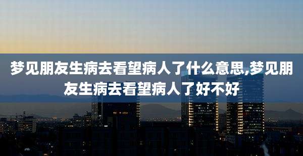 梦见朋友生病去看望病人了什么意思,梦见朋友生病去看望病人了好不好