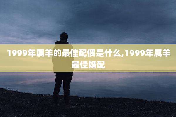 1999年属羊的最佳配偶是什么,1999年属羊最佳婚配