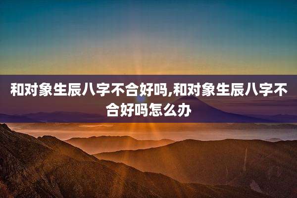 和对象生辰八字不合好吗,和对象生辰八字不合好吗怎么办