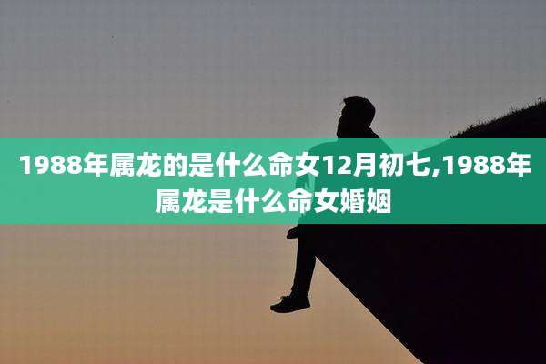 1988年属龙的是什么命女12月初七,1988年属龙是什么命女婚姻