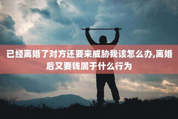 已经离婚了对方还要来威胁我该怎么办,离婚后又要钱属于什么行为