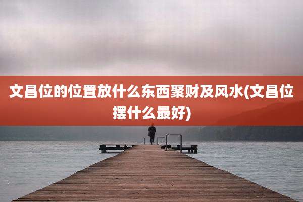 文昌位的位置放什么东西聚财及风水(文昌位摆什么最好)