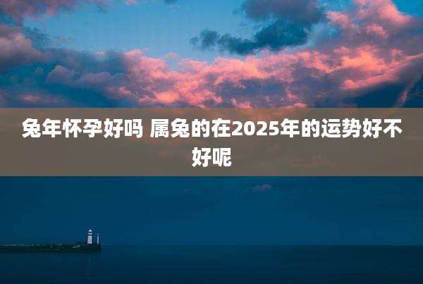 兔年怀孕好吗 属兔的在2025年的运势好不好呢