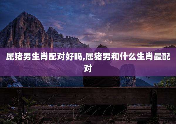 属猪男生肖配对好吗,属猪男和什么生肖最配对