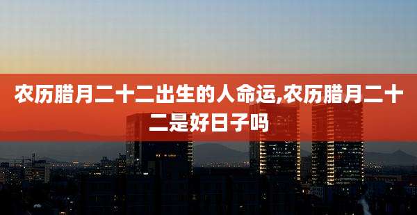 农历腊月二十二出生的人命运,农历腊月二十二是好日子吗