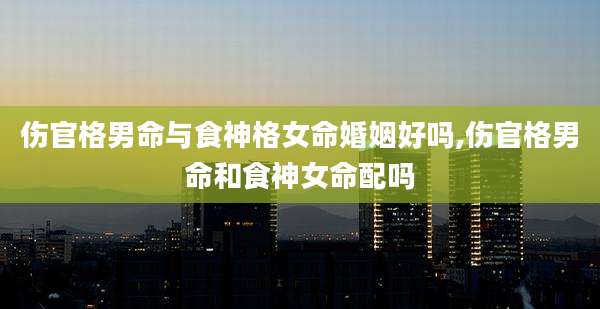 伤官格男命与食神格女命婚姻好吗,伤官格男命和食神女命配吗