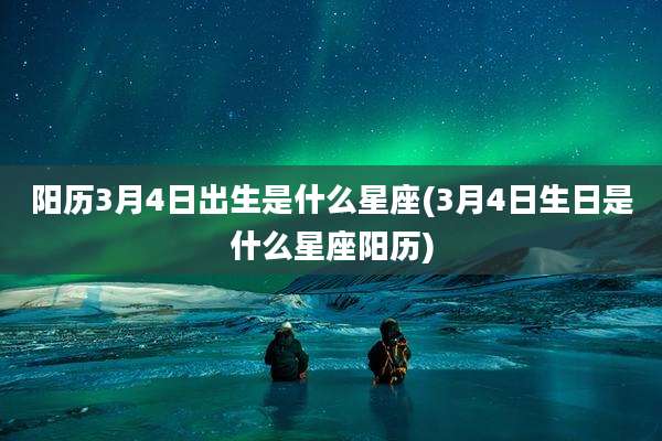 阳历3月4日出生是什么星座(3月4日生日是什么星座阳历)