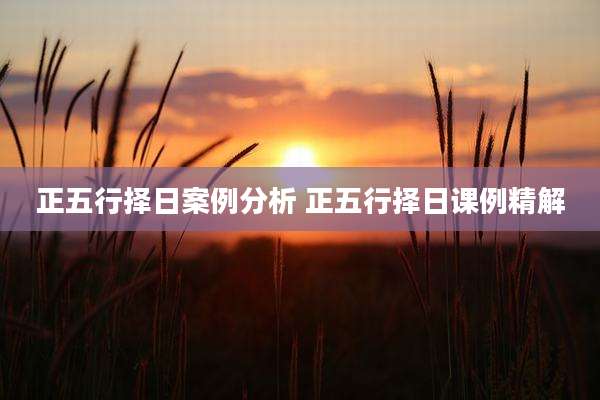 正五行择日案例分析 正五行择日课例精解