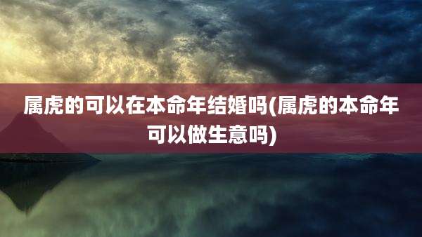 属虎的可以在本命年结婚吗(属虎的本命年可以做生意吗)