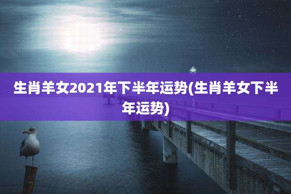 生肖羊女2021年下半年运势(生肖羊女下半年运势)