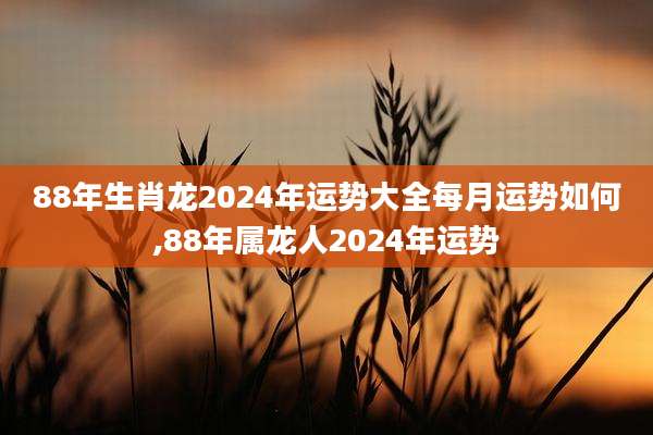 88年生肖龙2024年运势大全每月运势如何,88年属龙人2024年运势
