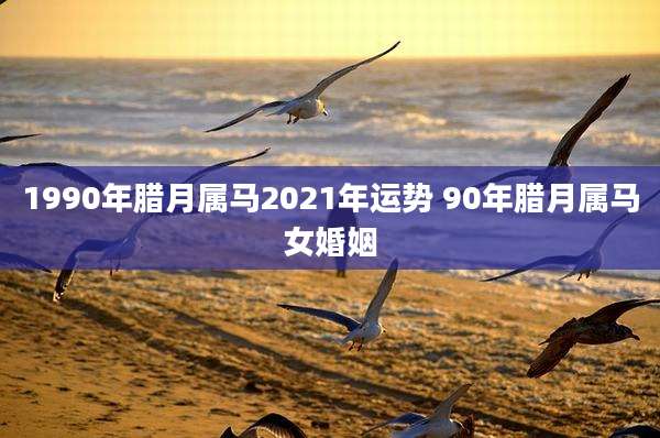 1990年腊月属马2021年运势 90年腊月属马女婚姻