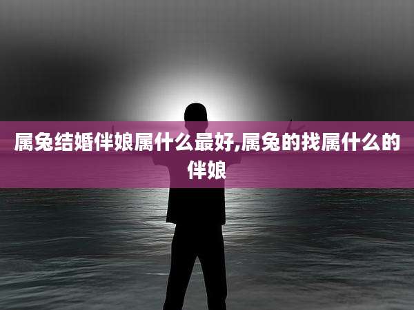 属兔结婚伴娘属什么最好,属兔的找属什么的伴娘