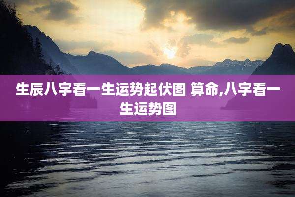 生辰八字看一生运势起伏图 算命,八字看一生运势图