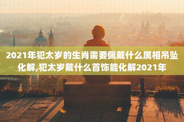 2021年犯太岁的生肖需要佩戴什么属相吊坠化解,犯太岁戴什么首饰能化解2021年
