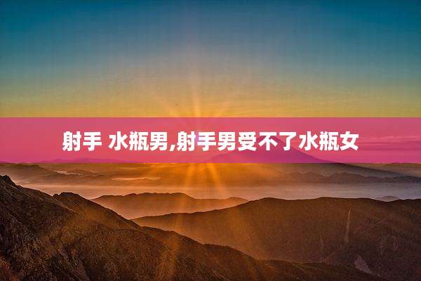 射手 水瓶男,射手男受不了水瓶女