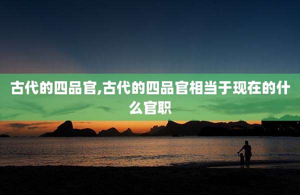 古代的四品官,古代的四品官相当于现在的什么官职
