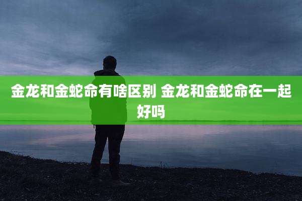 金龙和金蛇命有啥区别 金龙和金蛇命在一起好吗