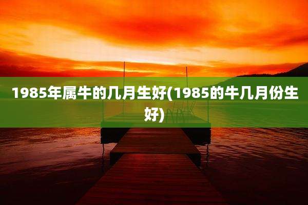 1985年属牛的几月生好(1985的牛几月份生好)