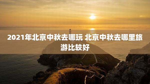 2021年北京中秋去哪玩 北京中秋去哪里旅游比较好