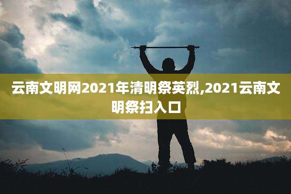 云南文明网2021年清明祭英烈,2021云南文明祭扫入口