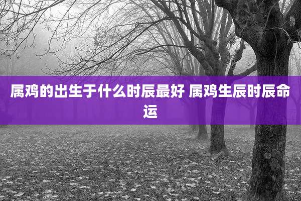 属鸡的出生于什么时辰最好 属鸡生辰时辰命运